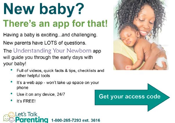  New baby? There's an app for that! Having a baby is exciting...and challenging. New parents have LOTS of questions. The Understanding Your Newborn app will guide you through the early days with your baby! - Full of videos, quick facts & tips, checklists and other helpful tools. It's a web app - won't take up space on your phone. Use it on any device, 24/7. It's Free! Get your access code.